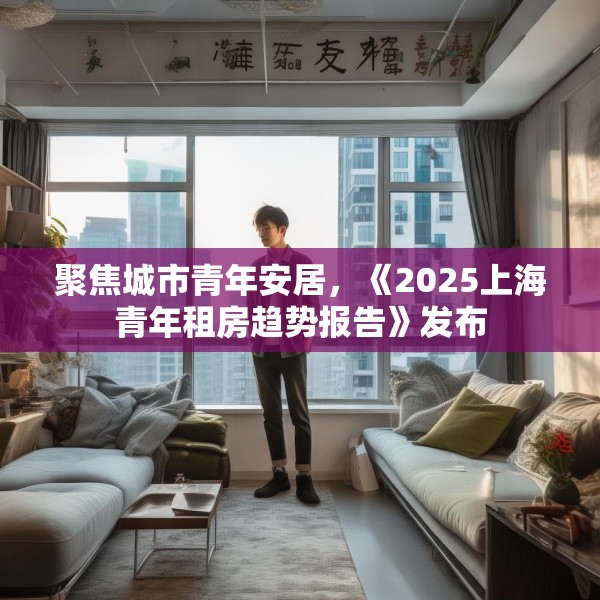 聚焦城市青年安居，《2025上海青年租房趋势报告》发布