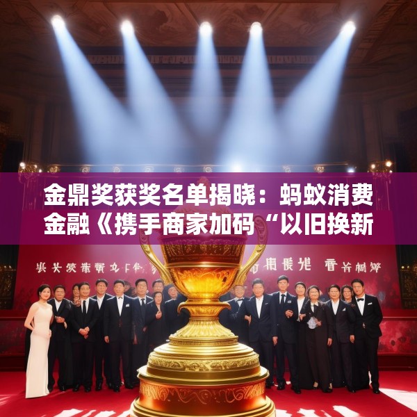 金鼎奖获奖名单揭晓：蚂蚁消费金融《携手商家加码“以旧换新”消费场景》荣获政银企联动类优秀案例