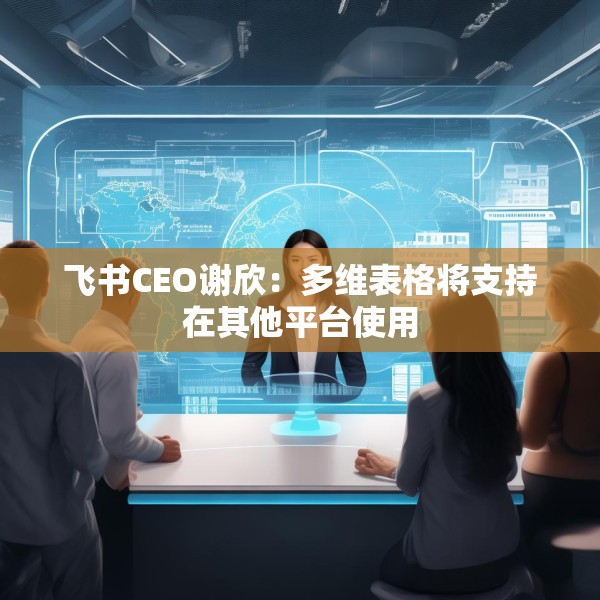 飞书CEO谢欣：多维表格将支持在其他平台使用
