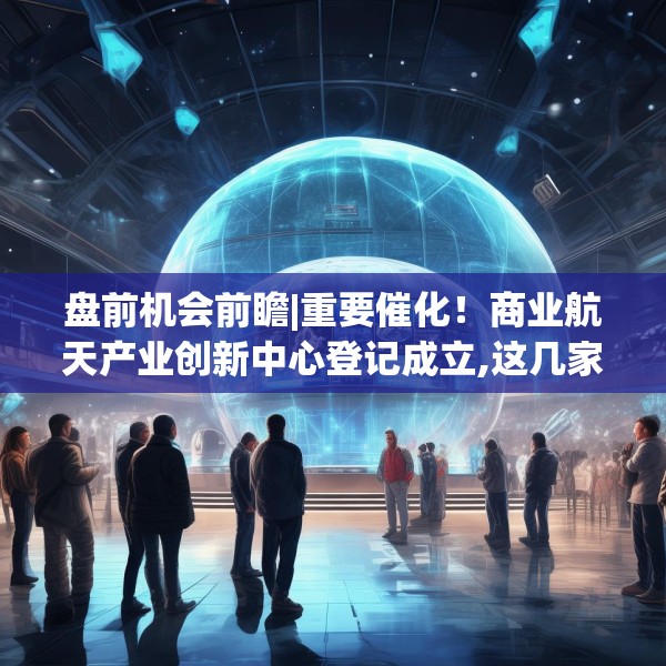 盘前机会前瞻|重要催化！商业航天产业创新中心登记成立,这几家商业航天领域核心标的值得关注（附概念股）