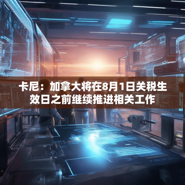 卡尼：加拿大将在8月1日关税生效日之前继续推进相关工作