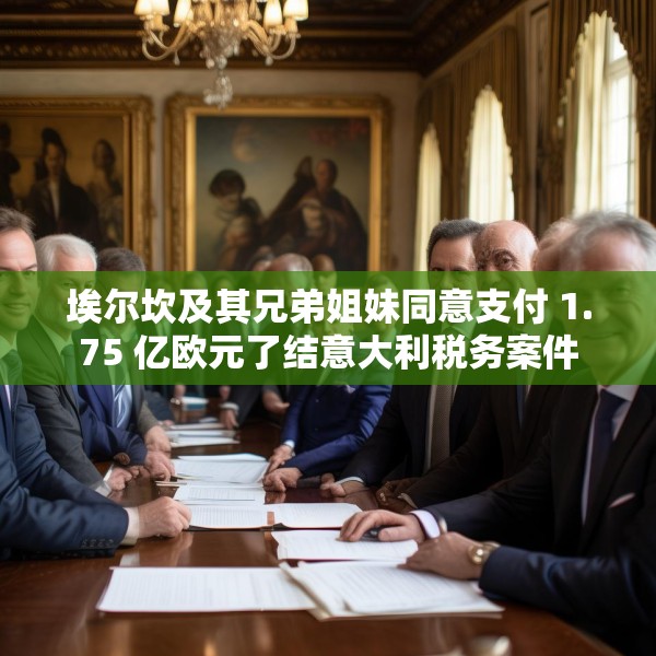 埃尔坎及其兄弟姐妹同意支付 1.75 亿欧元了结意大利税务案件