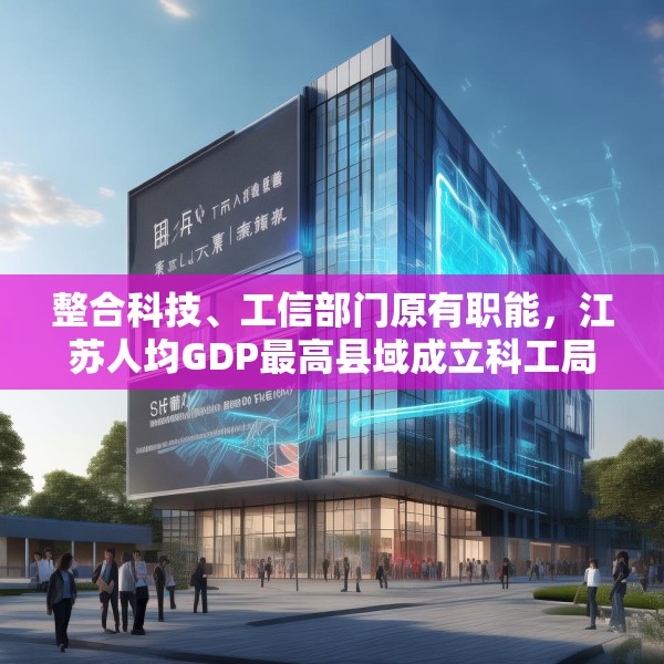 整合科技、工信部门原有职能，江苏人均GDP最高县域成立科工局