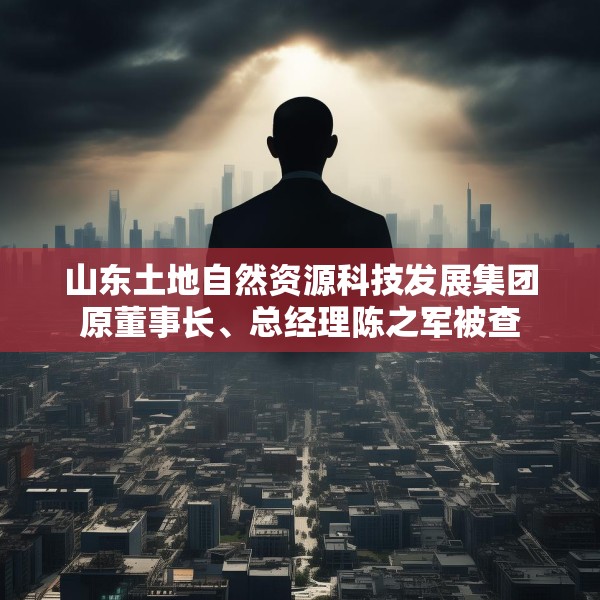 山东土地自然资源科技发展集团原董事长、总经理陈之军被查