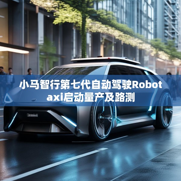 小马智行第七代自动驾驶Robotaxi启动量产及路测
