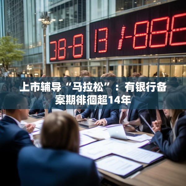 上市辅导“马拉松”：有银行备案期徘徊超14年