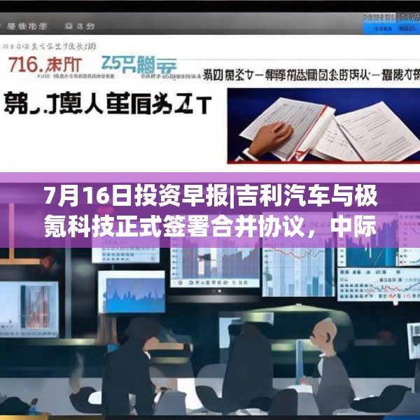 7月16日投资早报|吉利汽车与极氪科技正式签署合并协议，中际旭创半年度净利同比预增53%-87%，今日一只新股上市