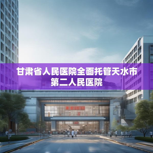 甘肃省人民医院全面托管天水市第二人民医院