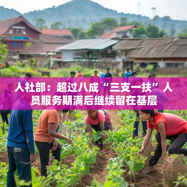 人社部：超过八成“三支一扶”人员服务期满后继续留在基层